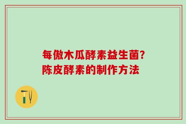 每傲木瓜酵素益生菌?陈皮酵素的制作方法 每傲木瓜酵素益生菌?陈皮酵素的制作方法