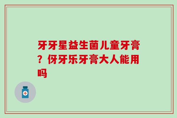 牙牙星益生菌儿童牙膏?伢牙乐牙膏大人能用吗 牙牙星益生菌儿童牙膏?伢牙乐牙膏大人能用吗