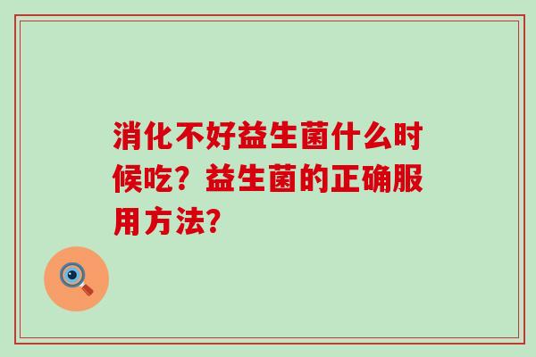 消化不好益生菌什么时候吃?益生菌的正确服用方法? 消化不好益生菌什么时候吃?益生菌的正确服用方法?