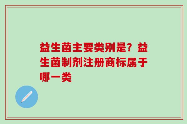 益生菌主要类别是?益生菌制剂注册商标属于哪一类 益生菌主要类别是?益生菌制剂注册商标属于哪一类