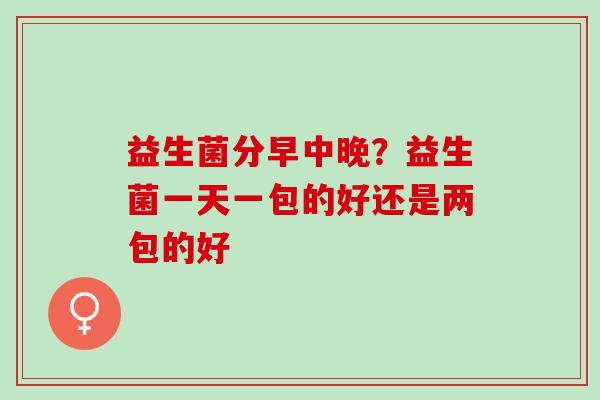 益生菌分早中晚?益生菌一天一包的好还是两包的好 益生菌分早中晚?益生菌一天一包的好还是两包的好
