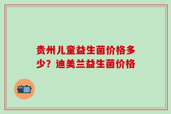 贵州儿童益生菌价格多少?迪美兰益生菌价格 贵州儿童益生菌价格多少?迪美兰益生菌价格