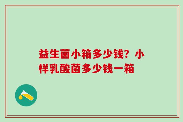益生菌小箱多少钱?小样乳酸菌多少钱一箱 益生菌小箱多少钱?小样乳酸菌多少钱一箱