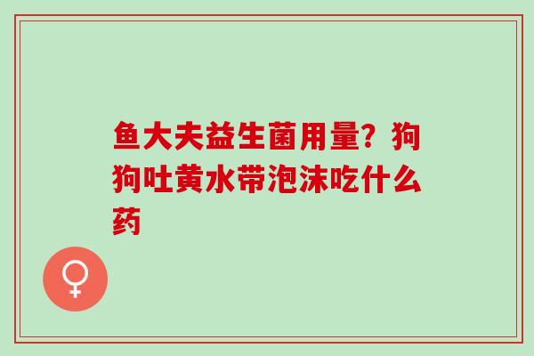 鱼大夫益生菌用量?狗狗吐黄水带泡沫吃什么药 鱼大夫益生菌用量?狗狗吐黄水带泡沫吃什么药