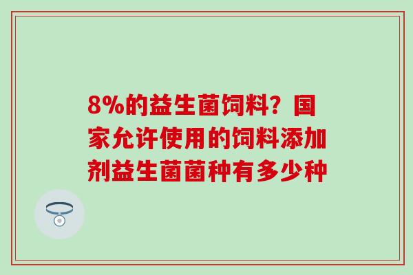 8%的益生菌饲料?国家允许使用的饲料添加剂益生菌菌种有多少种 8%的益生菌饲料?国家允许使用的饲料添加剂益生菌菌种有多少种