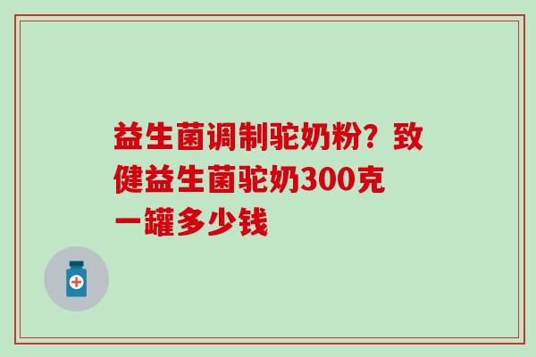 益生菌调制驼奶粉?致健益生菌驼奶300克一罐多少钱 益生菌调制驼奶粉?致健益生菌驼奶300克一罐多少钱