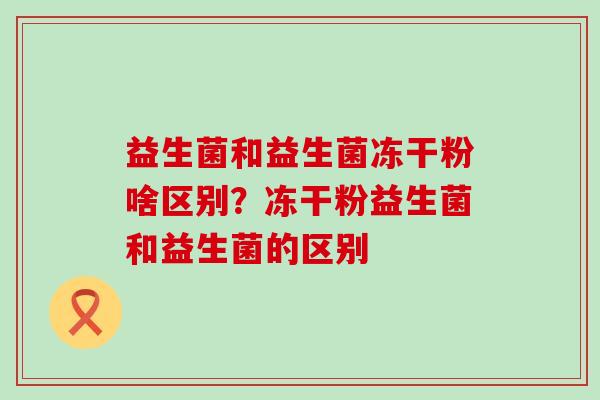 益生菌和益生菌冻干粉啥区别?冻干粉益生菌和益生菌的区别 益生菌和益生菌冻干粉啥区别?冻干粉益生菌和益生菌的区别