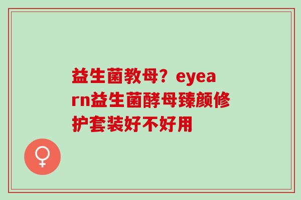 益生菌教母?eyearn益生菌酵母臻颜修护套装好不好用 益生菌教母?eyearn益生菌酵母臻颜修护套装好不好用