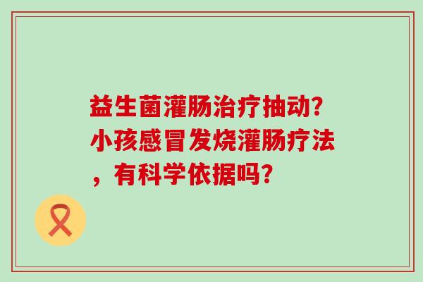 益生菌灌肠抽动?小孩发烧灌肠疗法,有科学依据吗? 益生菌灌肠抽动?小孩发烧灌肠疗法,有科学依据吗?