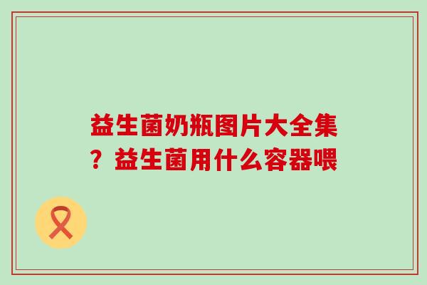 益生菌奶瓶图片大全集?益生菌用什么容器喂 益生菌奶瓶图片大全集?益生菌用什么容器喂