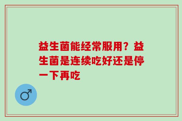 益生菌能经常服用?益生菌是连续吃好还是停一下再吃 益生菌能经常服用?益生菌是连续吃好还是停一下再吃