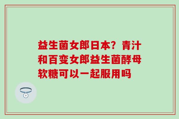 益生菌女郎日本?青汁和百变女郎益生菌酵母软糖可以一起服用吗 益生菌女郎日本?青汁和百变女郎益生菌酵母软糖可以一起服用吗