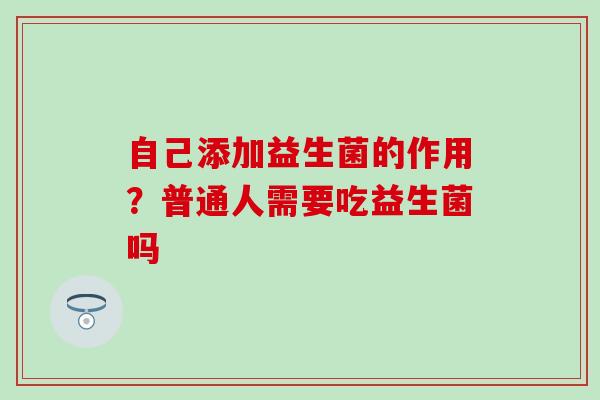 自己添加益生菌的作用？普通人需要吃益生菌吗