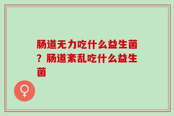 肠道无力吃什么益生菌?肠道紊乱吃什么益生菌 肠道无力吃什么益生菌?肠道紊乱吃什么益生菌