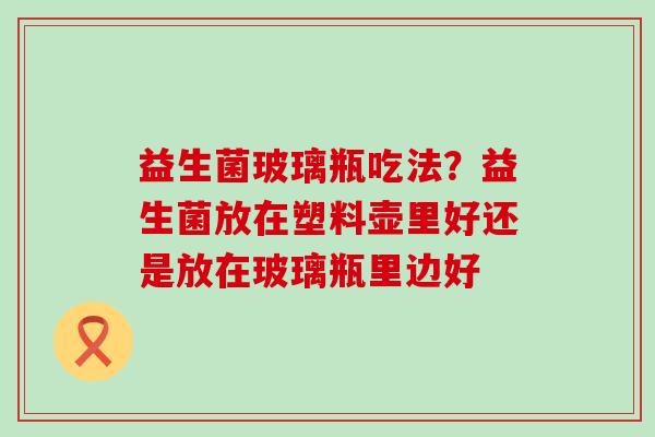 益生菌玻璃瓶吃法?益生菌放在塑料壶里好还是放在玻璃瓶里边好 益生菌玻璃瓶吃法?益生菌放在塑料壶里好还是放在玻璃瓶里边好