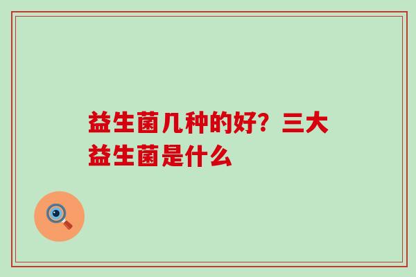 益生菌几种的好?三大益生菌是什么 益生菌几种的好?三大益生菌是什么