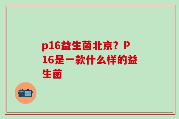 p16益生菌北京?P16是一款什么样的益生菌 p16益生菌北京?P16是一款什么样的益生菌