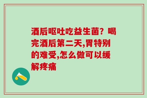 酒后吃益生菌?喝完酒后第二天,胃特别的难受,怎么做可以缓解 酒后吃益生菌?喝完酒后第二天,胃特别的难受,怎么做可以缓解