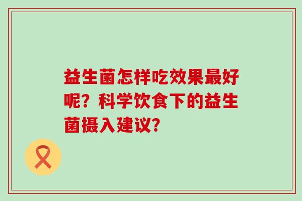 益生菌怎样吃效果好呢?科学饮食下的益生菌摄入建议? 益生菌怎样吃效果好呢?科学饮食下的益生菌摄入建议?