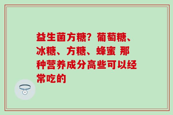 益生菌方糖?葡萄糖、冰糖、方糖、蜂蜜 那种营养成分高些可以经常吃的 益生菌方糖?葡萄糖、冰糖、方糖、蜂蜜 那种营养成分高些可以经常吃的