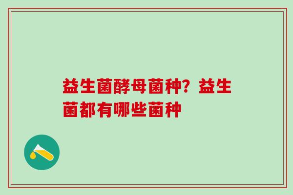 益生菌酵母菌种?益生菌都有哪些菌种 益生菌酵母菌种?益生菌都有哪些菌种