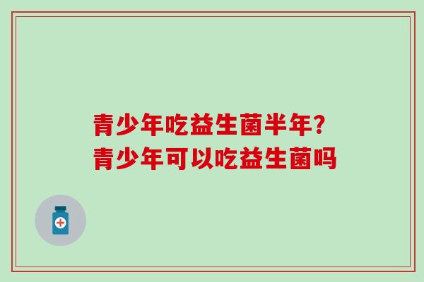 青少年吃益生菌半年?青少年可以吃益生菌吗 青少年吃益生菌半年?青少年可以吃益生菌吗