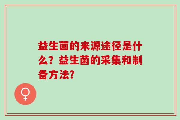 益生菌的来源途径是什么?益生菌的采集和制备方法? 益生菌的来源途径是什么?益生菌的采集和制备方法?