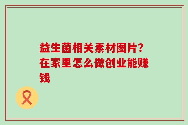 益生菌相关素材图片?在家里怎么做创业能赚钱 益生菌相关素材图片?在家里怎么做创业能赚钱