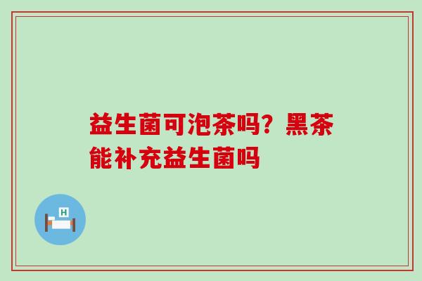 益生菌可泡茶吗?黑茶能补充益生菌吗 益生菌可泡茶吗?黑茶能补充益生菌吗