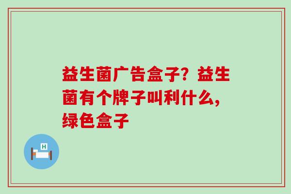 益生菌广告盒子?益生菌有个牌子叫利什么,绿色盒子 益生菌广告盒子?益生菌有个牌子叫利什么,绿色盒子