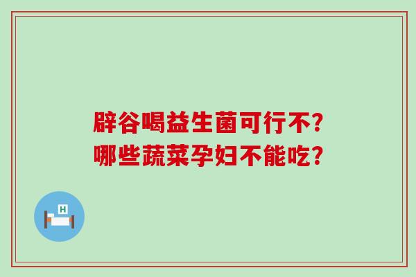 辟谷喝益生菌可行不?哪些蔬菜孕妇不能吃? 辟谷喝益生菌可行不?哪些蔬菜孕妇不能吃?