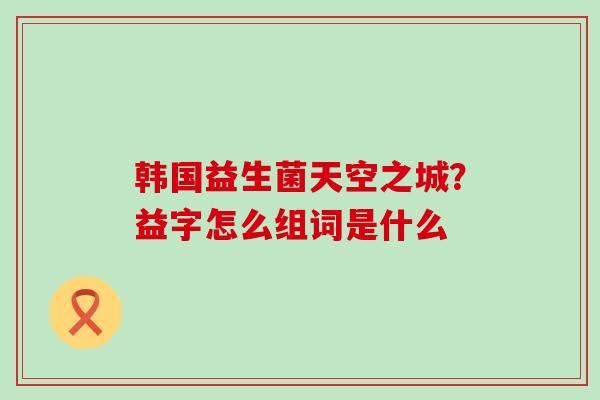 韩国益生菌天空之城?益字怎么组词是什么 韩国益生菌天空之城?益字怎么组词是什么