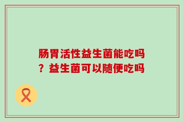 肠胃活性益生菌能吃吗?益生菌可以随便吃吗 肠胃活性益生菌能吃吗?益生菌可以随便吃吗