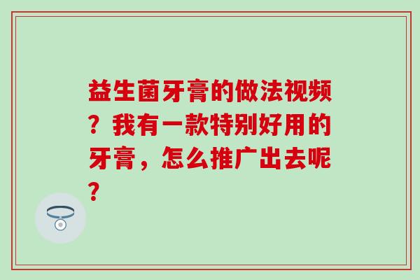 益生菌牙膏的做法视频?我有一款特别好用的牙膏,怎么推广出去呢? 益生菌牙膏的做法视频?我有一款特别好用的牙膏,怎么推广出去呢?