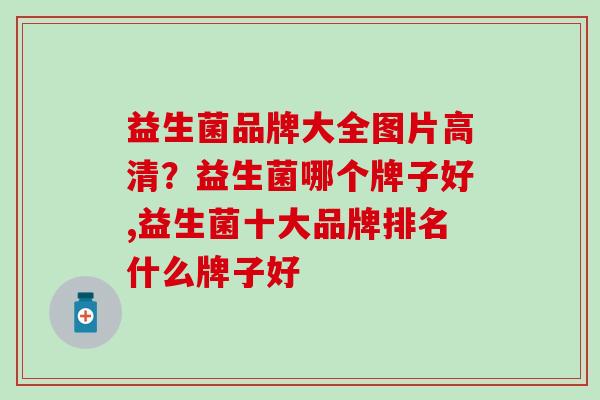 益生菌品牌大全图片高清?益生菌哪个牌子好,益生菌十大品牌排名什么牌子好 益生菌品牌大全图片高清?益生菌哪个牌子好,益生菌十大品牌排名什么牌子好