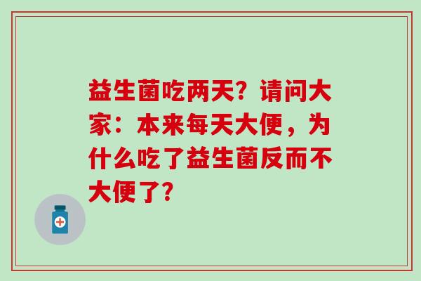 益生菌吃两天?请问大家:本来每天大便,为什么吃了益生菌反而不大便了? 益生菌吃两天?请问大家:本来每天大便,为什么吃了益生菌反而不大便了?