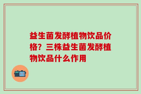 益生菌发酵植物饮品价格?三株益生菌发酵植物饮品什么作用 益生菌发酵植物饮品价格?三株益生菌发酵植物饮品什么作用