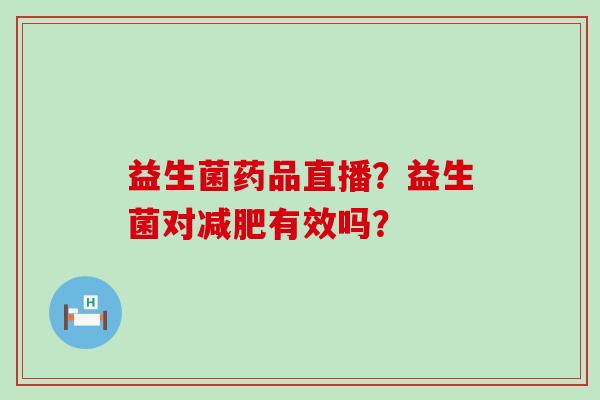 益生菌药品直播?益生菌对有效吗? 益生菌药品直播?益生菌对有效吗?