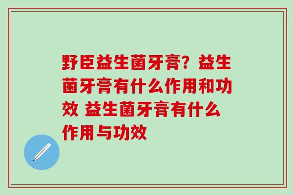 野臣益生菌牙膏?益生菌牙膏有什么作用和功效 益生菌牙膏有什么作用与功效 野臣益生菌牙膏?益生菌牙膏有什么作用和功效 益生菌牙膏有什么作用与功效