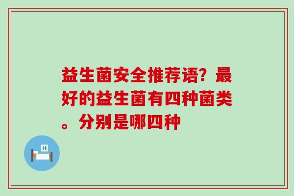 益生菌安全推荐语?好的益生菌有四种菌类。分别是哪四种 益生菌安全推荐语?好的益生菌有四种菌类。分别是哪四种