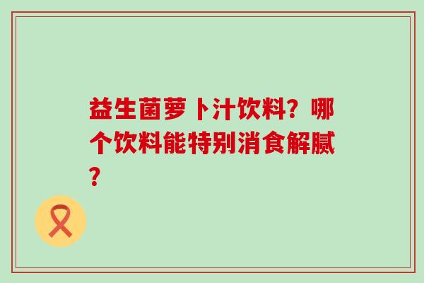 益生菌萝卜汁饮料?哪个饮料能特别消食解腻? 益生菌萝卜汁饮料?哪个饮料能特别消食解腻?