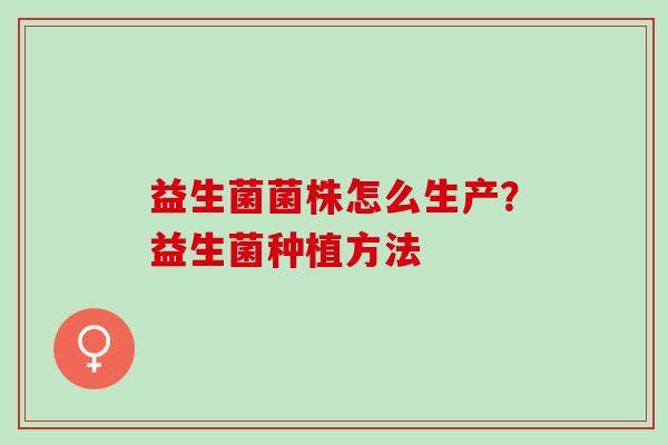 益生菌菌株怎么生产?益生菌种植方法 益生菌菌株怎么生产?益生菌种植方法