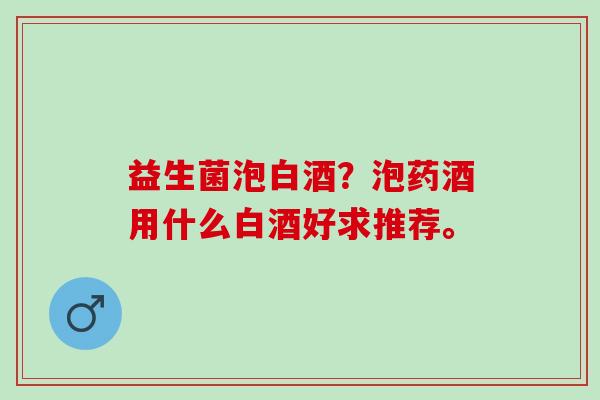 益生菌泡白酒?泡药酒用什么白酒好求推荐。 益生菌泡白酒?泡药酒用什么白酒好求推荐。