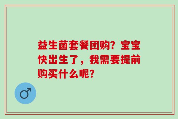 益生菌套餐团购?宝宝快出生了,我需要提前购买什么呢? 益生菌套餐团购?宝宝快出生了,我需要提前购买什么呢?