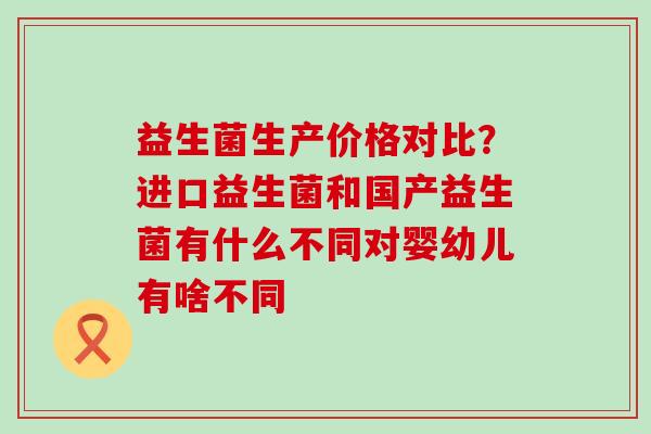 益生菌生产价格对比?进口益生菌和国产益生菌有什么不同对婴幼儿有啥不同 益生菌生产价格对比?进口益生菌和国产益生菌有什么不同对婴幼儿有啥不同