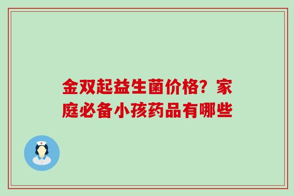 金双起益生菌价格?家庭必备小孩药品有哪些 金双起益生菌价格?家庭必备小孩药品有哪些