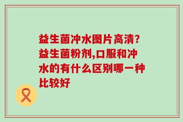 益生菌冲水图片高清？益生菌粉剂,口服和冲水的有什么区别哪一种比较好
