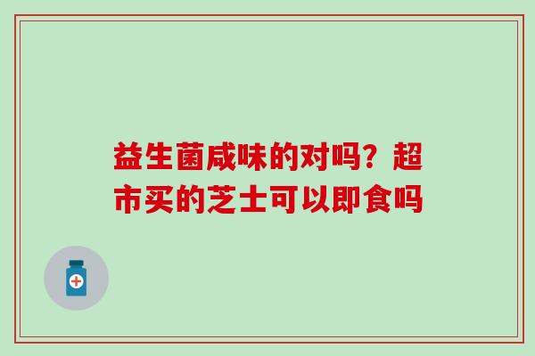 益生菌咸味的对吗?超市买的芝士可以即食吗 益生菌咸味的对吗?超市买的芝士可以即食吗