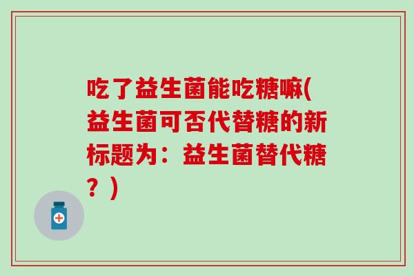 吃了益生菌能吃糖嘛(益生菌可否代替糖的新标题为：益生菌替代糖？)