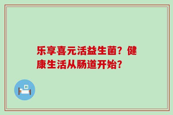 乐享喜元活益生菌?健康生活从肠道开始? 乐享喜元活益生菌?健康生活从肠道开始?
